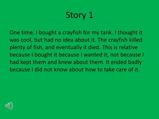Story 1
One time, I bought a crayfish for my tank. I thought it
was cool, but had no idea about it. The crayfish killed
plenty of fish, and eventually it died. This is relative
because I bought it because I wanted it, not because I
had kept them and knew about them. It ended badly
because I did not know about how to take care of it.
 