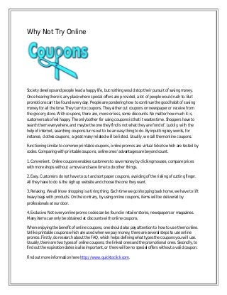 Why Not Try Online

Society develops and people lead a happy life, but nothing would stop their pursuit of saving money.
Once hearing there is any place where special offers are provided, a lot of people would rush to. But
promotions can’t be found every day. People are pondering how to continue the good habit of saving
money for all the time. They turn to coupons. They either cut coupons on newspaper or receive from
the grocery store. With coupons, there are, more or less, some discounts. No matter how much it is,
customers also feel happy. The only bother for using coupons is that it wastes time. Shoppers have to
search them everywhere, and maybe the one they find is not what they are fond of. Luckily, with the
help of internet, searching coupons turns out to be an easy thing to do. By inputting key words, for
instance, clothes coupons, a great many related will be listed. Usually, we call them online coupons.
Functioning similar to common printable coupons, online promos are virtual tickets which are tested by
codes. Comparing with printable coupons, online ones' advantages are beyond count.
1. Convenient. Online coupons enables customers to save money by clicking mouses, compare prices
with more shops without a move and save time to do other things.
2. Easy. Customers do not have to cut and sort paper coupons, avoiding of the risking of cutting finger.
All they have to do is the sigh up website and choose the one they want.
3. Relaxing. We all know shopping is a tiring thing. Each time we go shopping back home, we have to lift
heavy bags with products. On the contrary, by using online coupons, items will be delivered by
professionals at our door.
4. Exclusive. Not every online promo codes can be found in retailer stores, newspapers or magazines.
Many items can only be obtained at discounts with online coupons.
When enjoying the benefit of online coupons, one should also pay attention to how to use them online.
Unlike printable coupons which are used when we pay money, there are several steps to use online
promos. Firstly, do research about the FAQ, which helps defining what types the coupons you will use.
Usually, there are two types of online coupons, the linked ones and the promotional ones. Secondly, to
find out the expiration dates is also important, or there will be no special offers without a valid coupon.
Find out more information here http://www.quicktoclick.com.

 