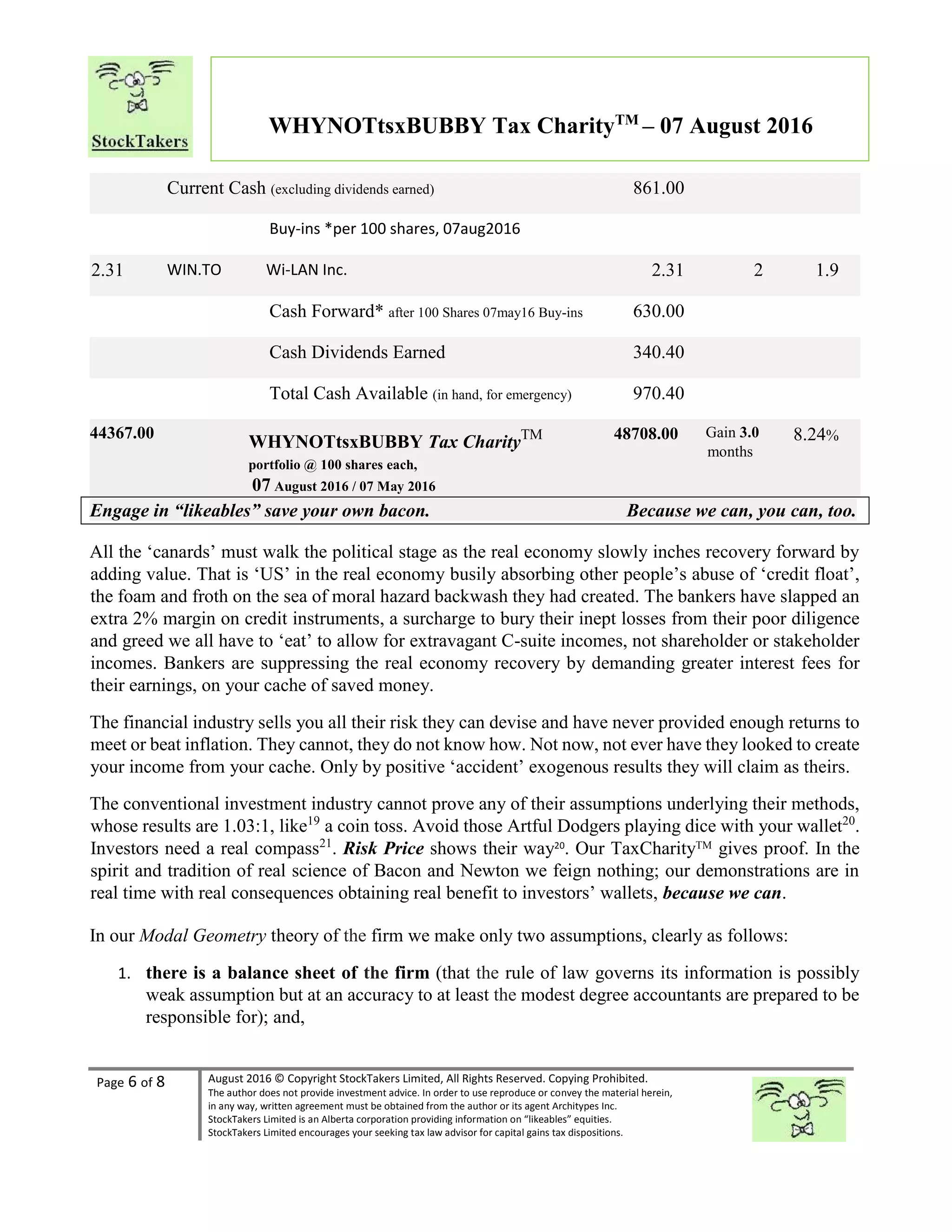 Page 6 of 8 August 2016 © Copyright StockTakers Limited, All Rights Reserved. Copying Prohibited.
The author does not provide investment advice. In order to use reproduce or convey the material herein,
in any way, written agreement must be obtained from the author or its agent Architypes Inc.
StockTakers Limited is an Alberta corporation providing information on “likeables” equities.
StockTakers Limited encourages your seeking tax law advisor for capital gains tax dispositions.
WHYNOTtsxBUBBY Tax CharityTM
– 07 August 2016
Current Cash (excluding dividends earned) 861.00
Buy-ins *per 100 shares, 07aug2016
2.31 WIN.TO Wi-LAN Inc. 2.31 2 1.9
Cash Forward* after 100 Shares 07may16 Buy-ins 630.00
Cash Dividends Earned 340.40
Total Cash Available (in hand, for emergency) 970.40
44367.00
WHYNOTtsxBUBBY Tax CharityTM
portfolio @ 100 shares each,
07 August 2016 / 07 May 2016
48708.00 Gain 3.0
months
8.24%
Engage in “likeables” save your own bacon. Because we can, you can, too.
All the ‘canards’ must walk the political stage as the real economy slowly inches recovery forward by
adding value. That is ‘US’ in the real economy busily absorbing other people’s abuse of ‘credit float’,
the foam and froth on the sea of moral hazard backwash they had created. The bankers have slapped an
extra 2% margin on credit instruments, a surcharge to bury their inept losses from their poor diligence
and greed we all have to ‘eat’ to allow for extravagant C-suite incomes, not shareholder or stakeholder
incomes. Bankers are suppressing the real economy recovery by demanding greater interest fees for
their earnings, on your cache of saved money.
The financial industry sells you all their risk they can devise and have never provided enough returns to
meet or beat inflation. They cannot, they do not know how. Not now, not ever have they looked to create
your income from your cache. Only by positive ‘accident’ exogenous results they will claim as theirs.
The conventional investment industry cannot prove any of their assumptions underlying their methods,
whose results are 1.03:1, like19
a coin toss. Avoid those Artful Dodgers playing dice with your wallet20
.
Investors need a real compass21
. Risk Price shows their way20
. Our TaxCharityTM gives proof. In the
spirit and tradition of real science of Bacon and Newton we feign nothing; our demonstrations are in
real time with real consequences obtaining real benefit to investors’ wallets, because we can.
In our Modal Geometry theory of the firm we make only two assumptions, clearly as follows:
1. there is a balance sheet of the firm (that the rule of law governs its information is possibly
weak assumption but at an accuracy to at least the modest degree accountants are prepared to be
responsible for); and,
 