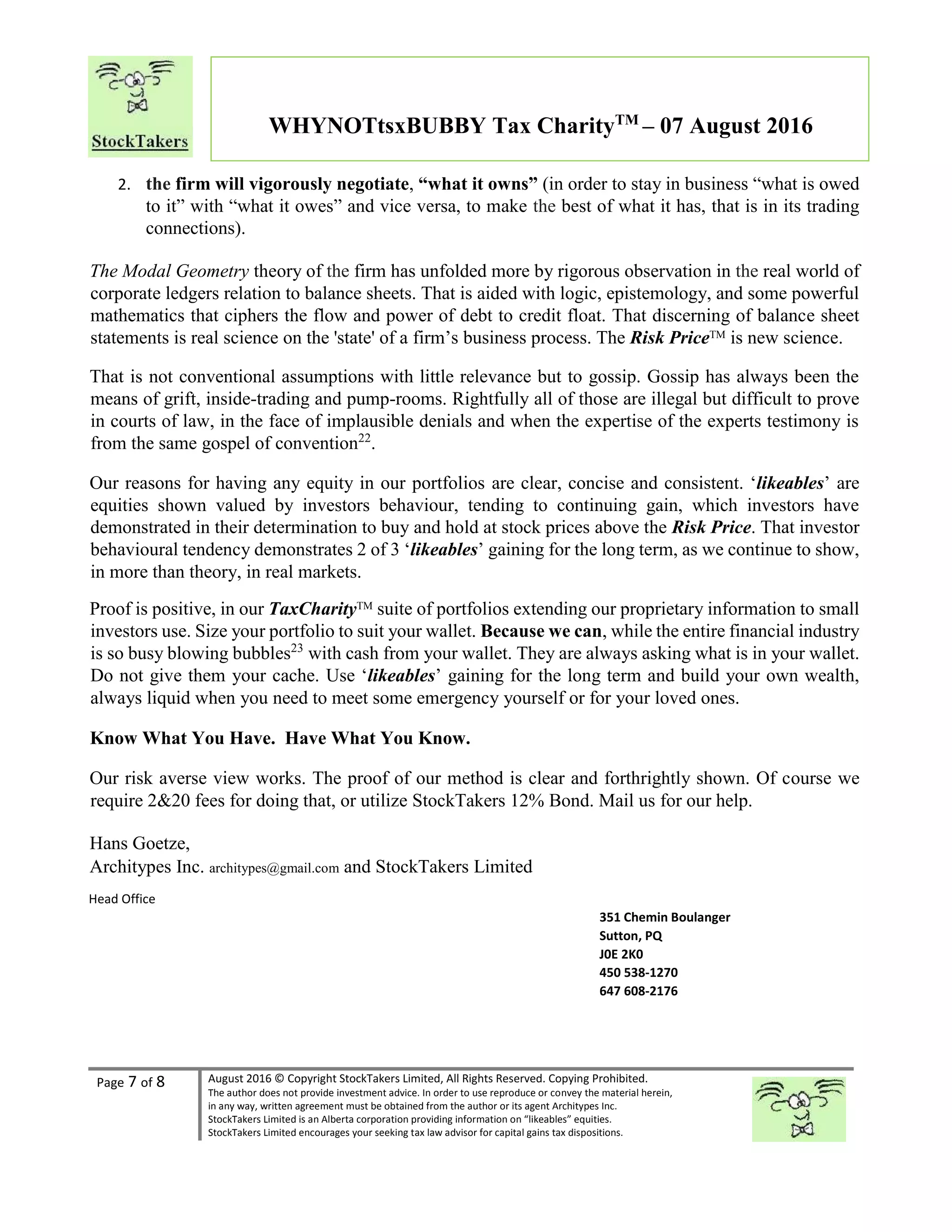 Page 7 of 8 August 2016 © Copyright StockTakers Limited, All Rights Reserved. Copying Prohibited.
The author does not provide investment advice. In order to use reproduce or convey the material herein,
in any way, written agreement must be obtained from the author or its agent Architypes Inc.
StockTakers Limited is an Alberta corporation providing information on “likeables” equities.
StockTakers Limited encourages your seeking tax law advisor for capital gains tax dispositions.
WHYNOTtsxBUBBY Tax CharityTM
– 07 August 2016
2. the firm will vigorously negotiate, “what it owns” (in order to stay in business “what is owed
to it” with “what it owes” and vice versa, to make the best of what it has, that is in its trading
connections).
The Modal Geometry theory of the firm has unfolded more by rigorous observation in the real world of
corporate ledgers relation to balance sheets. That is aided with logic, epistemology, and some powerful
mathematics that ciphers the flow and power of debt to credit float. That discerning of balance sheet
statements is real science on the 'state' of a firm’s business process. The Risk PriceTM is new science.
That is not conventional assumptions with little relevance but to gossip. Gossip has always been the
means of grift, inside-trading and pump-rooms. Rightfully all of those are illegal but difficult to prove
in courts of law, in the face of implausible denials and when the expertise of the experts testimony is
from the same gospel of convention22
.
Our reasons for having any equity in our portfolios are clear, concise and consistent. ‘likeables’ are
equities shown valued by investors behaviour, tending to continuing gain, which investors have
demonstrated in their determination to buy and hold at stock prices above the Risk Price. That investor
behavioural tendency demonstrates 2 of 3 ‘likeables’ gaining for the long term, as we continue to show,
in more than theory, in real markets.
Proof is positive, in our TaxCharityTM
suite of portfolios extending our proprietary information to small
investors use. Size your portfolio to suit your wallet. Because we can, while the entire financial industry
is so busy blowing bubbles23
with cash from your wallet. They are always asking what is in your wallet.
Do not give them your cache. Use ‘likeables’ gaining for the long term and build your own wealth,
always liquid when you need to meet some emergency yourself or for your loved ones.
Know What You Have. Have What You Know.
Our risk averse view works. The proof of our method is clear and forthrightly shown. Of course we
require 2&20 fees for doing that, or utilize StockTakers 12% Bond. Mail us for our help.
Hans Goetze,
Architypes Inc. architypes@gmail.com and StockTakers Limited
Head Office
76 Midridge Close SE
Calgary, AB
T2X 1G1
351 Chemin Boulanger
Sutton, PQ
J0E 2K0
450 538-1270
647 608-2176
 