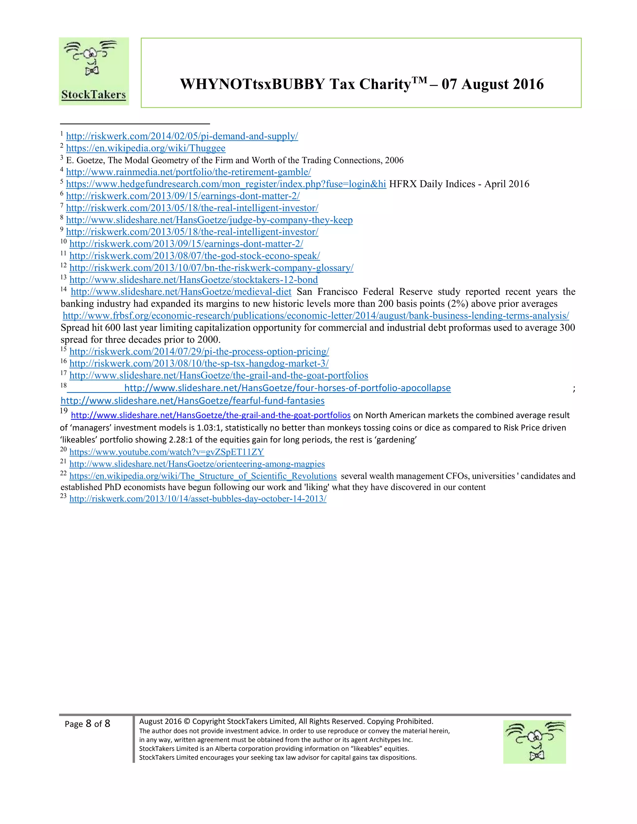 Page 8 of 8 August 2016 © Copyright StockTakers Limited, All Rights Reserved. Copying Prohibited.
The author does not provide investment advice. In order to use reproduce or convey the material herein,
in any way, written agreement must be obtained from the author or its agent Architypes Inc.
StockTakers Limited is an Alberta corporation providing information on “likeables” equities.
StockTakers Limited encourages your seeking tax law advisor for capital gains tax dispositions.
WHYNOTtsxBUBBY Tax CharityTM
– 07 August 2016
1
http://riskwerk.com/2014/02/05/pi-demand-and-supply/
2
https://en.wikipedia.org/wiki/Thuggee
3
E. Goetze, The Modal Geometry of the Firm and Worth of the Trading Connections, 2006
4
http://www.rainmedia.net/portfolio/the-retirement-gamble/
5
https://www.hedgefundresearch.com/mon_register/index.php?fuse=login&hi HFRX Daily Indices - April 2016
6
http://riskwerk.com/2013/09/15/earnings-dont-matter-2/
7
http://riskwerk.com/2013/05/18/the-real-intelligent-investor/
8
http://www.slideshare.net/HansGoetze/judge-by-company-they-keep
9
http://riskwerk.com/2013/05/18/the-real-intelligent-investor/
10
http://riskwerk.com/2013/09/15/earnings-dont-matter-2/
11
http://riskwerk.com/2013/08/07/the-god-stock-econo-speak/
12
http://riskwerk.com/2013/10/07/bn-the-riskwerk-company-glossary/
13
http://www.slideshare.net/HansGoetze/stocktakers-12-bond
14
http://www.slideshare.net/HansGoetze/medieval-diet San Francisco Federal Reserve study reported recent years the
banking industry had expanded its margins to new historic levels more than 200 basis points (2%) above prior averages
http://www.frbsf.org/economic-research/publications/economic-letter/2014/august/bank-business-lending-terms-analysis/
Spread hit 600 last year limiting capitalization opportunity for commercial and industrial debt proformas used to average 300
spread for three decades prior to 2000.
15
http://riskwerk.com/2014/07/29/pi-the-process-option-pricing/
16
http://riskwerk.com/2013/08/10/the-sp-tsx-hangdog-market-3/
17
http://www.slideshare.net/HansGoetze/the-grail-and-the-goat-portfolios
18
http://www.slideshare.net/HansGoetze/four-horses-of-portfolio-apocollapse ;
http://www.slideshare.net/HansGoetze/fearful-fund-fantasies
19
http://www.slideshare.net/HansGoetze/the-grail-and-the-goat-portfolios on North American markets the combined average result
of ‘managers’ investment models is 1.03:1, statistically no better than monkeys tossing coins or dice as compared to Risk Price driven
‘likeables’ portfolio showing 2.28:1 of the equities gain for long periods, the rest is ‘gardening’
20
https://www.youtube.com/watch?v=gvZSpET11ZY
21
http://www.slideshare.net/HansGoetze/orienteering-among-magpies
22
https://en.wikipedia.org/wiki/The_Structure_of_Scientific_Revolutions several wealth management CFOs, universities ' candidates and
established PhD economists have begun following our work and 'liking' what they have discovered in our content
23
http://riskwerk.com/2013/10/14/asset-bubbles-day-october-14-2013/
 