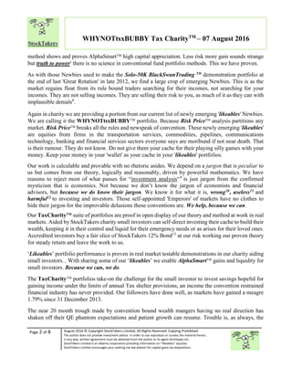 Page 2 of 8 August 2016 © Copyright StockTakers Limited, All Rights Reserved. Copying Prohibited.
The author does not provide investment advice. In order to use reproduce or convey the material herein,
in any way, written agreement must be obtained from the author or its agent Architypes Inc.
StockTakers Limited is an Alberta corporation providing information on “likeables” equities.
StockTakers Limited encourages your seeking tax law advisor for capital gains tax dispositions.
WHYNOTtsxBUBBY Tax CharityTM
– 07 August 2016
method shows and proves AlphaSmartTM
high capital appreciation. Less risk more gain sounds strange
but truth to power7
there is no science in conventional fund portfolio methods. This we have proven.
As with those Newbies used to make the Solo-50K BlackSwanTrading TM
demonstration portfolio at
the end of last 'Great Rotation' in late 2012, we find a large crop of emerging Newbies. This is as the
market regains float from its rule bound traders searching for their incomes, not searching for your
incomes. They are not selling incomes. They are selling their risk to you, as much of it as they can with
implausible denials8
.
Again in charity we are providing a portion from our current list of newly emerging 'likeables' Newbies.
We are calling it the WHYNOTtsxBUBBYTM
portfolio. Because Risk PriceTM
analysis partitions any
market. Risk PriceTM
breaks all the rules and newspeak of convention. These newly emerging 'likeables'
are equities from firms in the transportation services, commodities, pipelines, communications
technology, banking and financial services sectors everyone says are moribund if not near death. That
is their rumour. They do not know. Do not give them your cache for their playing silly games with your
money. Keep your money in your 'wallet' as your cache in your 'likeables' portfolios.
Our work is calculable and provable with no rhetoric asides. We depend on a jargon that is peculiar to
us but comes from our theory, logically and reasonably, driven by powerful mathematics. We have
reasons to reject most of what passes for “investment analysis“9
is just jargon from the confirmed
mysticism that is economics. Not because we don’t know the jargon of economists and financial
advisors, but because we do know their jargon. We know it for what it is, wrong10, useless11 and
harmful12 to investing and investors. Those self-appointed 'Emperors' of markets have no clothes to
hide their jargon for the improvable delusions those conventions are. We help, because we can.
Our TaxCharityTM
suite of portfolios are proof in open display of our theory and method at work in real
markets. Aided by StockTakers charity small investors can self-direct investing their cache to build their
wealth, keeping it in their control and liquid for their emergency needs or as arises for their loved ones.
Accredited investors buy a fair slice of StockTakers 12% Bond13
at our risk working our proven theory
for steady return and leave the work to us.
‘Likeables’ portfolio performance is proven in real market testable demonstrations in our charity aiding
small investors. . With sharing some of our ‘likeables’ we enable AlphaSmartTM gains and liquidity for
small investors. Because we can, we do.
The TaxCharityTM
portfolios take-on the challenge for the small investor to invest savings hopeful for
gaining income under the limits of annual Tax shelter provisions, an income the convention restrained
financial industry has never provided. Our followers have done well, as markets have gained a meagre
1.79% since 31 December 2013.
The near 20 month trough made by convention bound wealth mangers having no real direction has
shaken off their QE phantom expectations and patient growth can resume. Trouble is, as always, the
 