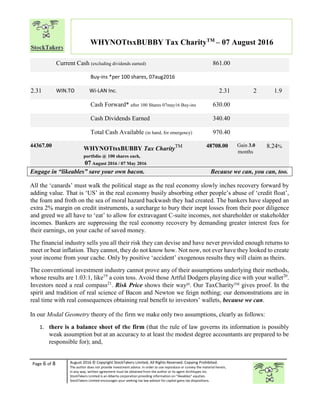 Page 6 of 8 August 2016 © Copyright StockTakers Limited, All Rights Reserved. Copying Prohibited.
The author does not provide investment advice. In order to use reproduce or convey the material herein,
in any way, written agreement must be obtained from the author or its agent Architypes Inc.
StockTakers Limited is an Alberta corporation providing information on “likeables” equities.
StockTakers Limited encourages your seeking tax law advisor for capital gains tax dispositions.
WHYNOTtsxBUBBY Tax CharityTM
– 07 August 2016
Current Cash (excluding dividends earned) 861.00
Buy-ins *per 100 shares, 07aug2016
2.31 WIN.TO Wi-LAN Inc. 2.31 2 1.9
Cash Forward* after 100 Shares 07may16 Buy-ins 630.00
Cash Dividends Earned 340.40
Total Cash Available (in hand, for emergency) 970.40
44367.00
WHYNOTtsxBUBBY Tax CharityTM
portfolio @ 100 shares each,
07 August 2016 / 07 May 2016
48708.00 Gain 3.0
months
8.24%
Engage in “likeables” save your own bacon. Because we can, you can, too.
All the ‘canards’ must walk the political stage as the real economy slowly inches recovery forward by
adding value. That is ‘US’ in the real economy busily absorbing other people’s abuse of ‘credit float’,
the foam and froth on the sea of moral hazard backwash they had created. The bankers have slapped an
extra 2% margin on credit instruments, a surcharge to bury their inept losses from their poor diligence
and greed we all have to ‘eat’ to allow for extravagant C-suite incomes, not shareholder or stakeholder
incomes. Bankers are suppressing the real economy recovery by demanding greater interest fees for
their earnings, on your cache of saved money.
The financial industry sells you all their risk they can devise and have never provided enough returns to
meet or beat inflation. They cannot, they do not know how. Not now, not ever have they looked to create
your income from your cache. Only by positive ‘accident’ exogenous results they will claim as theirs.
The conventional investment industry cannot prove any of their assumptions underlying their methods,
whose results are 1.03:1, like19
a coin toss. Avoid those Artful Dodgers playing dice with your wallet20
.
Investors need a real compass21
. Risk Price shows their way20
. Our TaxCharityTM gives proof. In the
spirit and tradition of real science of Bacon and Newton we feign nothing; our demonstrations are in
real time with real consequences obtaining real benefit to investors’ wallets, because we can.
In our Modal Geometry theory of the firm we make only two assumptions, clearly as follows:
1. there is a balance sheet of the firm (that the rule of law governs its information is possibly
weak assumption but at an accuracy to at least the modest degree accountants are prepared to be
responsible for); and,
 