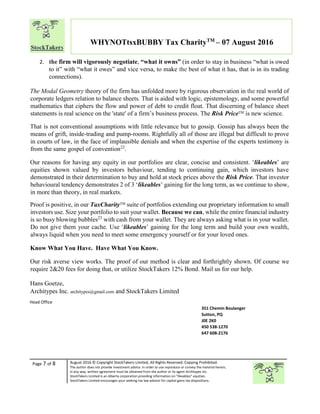 Page 7 of 8 August 2016 © Copyright StockTakers Limited, All Rights Reserved. Copying Prohibited.
The author does not provide investment advice. In order to use reproduce or convey the material herein,
in any way, written agreement must be obtained from the author or its agent Architypes Inc.
StockTakers Limited is an Alberta corporation providing information on “likeables” equities.
StockTakers Limited encourages your seeking tax law advisor for capital gains tax dispositions.
WHYNOTtsxBUBBY Tax CharityTM
– 07 August 2016
2. the firm will vigorously negotiate, “what it owns” (in order to stay in business “what is owed
to it” with “what it owes” and vice versa, to make the best of what it has, that is in its trading
connections).
The Modal Geometry theory of the firm has unfolded more by rigorous observation in the real world of
corporate ledgers relation to balance sheets. That is aided with logic, epistemology, and some powerful
mathematics that ciphers the flow and power of debt to credit float. That discerning of balance sheet
statements is real science on the 'state' of a firm’s business process. The Risk PriceTM is new science.
That is not conventional assumptions with little relevance but to gossip. Gossip has always been the
means of grift, inside-trading and pump-rooms. Rightfully all of those are illegal but difficult to prove
in courts of law, in the face of implausible denials and when the expertise of the experts testimony is
from the same gospel of convention22
.
Our reasons for having any equity in our portfolios are clear, concise and consistent. ‘likeables’ are
equities shown valued by investors behaviour, tending to continuing gain, which investors have
demonstrated in their determination to buy and hold at stock prices above the Risk Price. That investor
behavioural tendency demonstrates 2 of 3 ‘likeables’ gaining for the long term, as we continue to show,
in more than theory, in real markets.
Proof is positive, in our TaxCharityTM
suite of portfolios extending our proprietary information to small
investors use. Size your portfolio to suit your wallet. Because we can, while the entire financial industry
is so busy blowing bubbles23
with cash from your wallet. They are always asking what is in your wallet.
Do not give them your cache. Use ‘likeables’ gaining for the long term and build your own wealth,
always liquid when you need to meet some emergency yourself or for your loved ones.
Know What You Have. Have What You Know.
Our risk averse view works. The proof of our method is clear and forthrightly shown. Of course we
require 2&20 fees for doing that, or utilize StockTakers 12% Bond. Mail us for our help.
Hans Goetze,
Architypes Inc. architypes@gmail.com and StockTakers Limited
Head Office
76 Midridge Close SE
Calgary, AB
T2X 1G1
351 Chemin Boulanger
Sutton, PQ
J0E 2K0
450 538-1270
647 608-2176
 