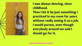 I was always dancing, since
childhood.
Then I let it be just something I
practiced in my room for years
without really seeing it as a job.
I would pursue, even though
everybody around me said I
should go for it.
sportskanazee.com
 