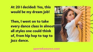 At 20 I decided: Yes, this
would be my dream job!
Then, I went on to take
every dance class in almost
all styles one could think
of, from hip hop to tap to
jazz dance.
sportskanazee.com
 