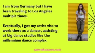 I am from Germany but I have
been traveling to Los Angeles
multiple times.
Eventually, I got my artist visa to
work there as a dancer, assisting
at big dance studios like the
millennium dance complex.
sportskanazee.com
 
