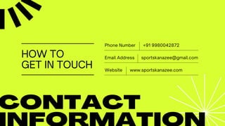 HOW TO
GET IN TOUCH
CONTACT
+91 9980042872
Phone Number
www.sportskanazee.com
Website
sportskanazee@gmail.com
Email Address
 