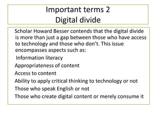 Important terms 2
Digital divide
Scholar Howard Besser contends that the digital divide
is more than just a gap between those who have access
to technology and those who don’t. This issue
encompasses aspects such as:
Information literacy
Appropriateness of content
Access to content
Ability to apply critical thinking to technology or not
Those who speak English or not
Those who create digital content or merely consume it
 