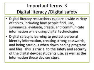 Important terms 3
Digital literacy /Digital safety
• Digital literacy researchers explore a wide variety
of topics, including how people find, use,
summarize, evaluate, create, and communicate
information while using digital technologies.
• Digital safety is learning to protect personal
identity information, creating strong passwords,
and being cautious when downloading programs
and files. This is crucial to the safety and security
of the digital devices students use, as well as the
information those devices store.
 