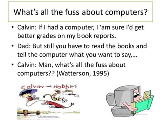 What’s all the fuss about computers?
• Calvin: If I had a computer, I ‘am sure I’d get
better grades on my book reports.
• Dad: But still you have to read the books and
tell the computer what you want to say,…
• Calvin: Man, what’s all the fuss about
computers?? (Watterson, 1995)
 