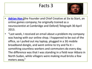 Facts 3
• Adrian Hon (the Founder and Chief Creative at Six to Start, an
online games company; he originally trained as a
neuroscientist at Cambridge and Oxford) Telegraph 30 April
2013.
• “Last week, I received an email about a problem my company
was having with our online shop. I happened to be out of the
office, so I pulled out my laptop, plugged in a 3G mobile
broadband dongle, and went online to try and fix it –
something countless workers and commuters do every day.
The difference was that I was standing in a field near Atbara in
North Sudan, while villagers were making mud bricks a few
meters away.”
 