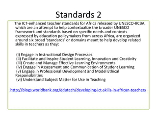 Standards 2
The ICT-enhanced teacher standards for Africa released by UNESCO-IICBA,
which are an attempt to help contextualize the broader UNESCO
framework and standards based on specific needs and contexts
expressed by education policymakers from across Africa, are organized
around six broad 'standards' or domains meant to help develop related
skills in teachers as they:
(i) Engage in Instructional Design Processes
(ii) Facilitate and Inspire Student Learning, Innovation and Creativity
(iii) Create and Manage Effective Learning Environments
(iv) Engage in Assessment and Communication of Student Learning
(v) Engage in Professional Development and Model Ethical
Responsibilities
(vi) Understand Subject Matter for Use in Teaching
http://blogs.worldbank.org/edutech/developing-ict-skills-in-african-teachers
 