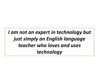 I am not an expert in technology but
just simply an English language
teacher who loves and uses
technology
 