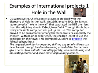 Examples of International projects 1
Hole in the Wall
• Dr. Sugata Mitra, Chief Scientist at NIIT, is credited with the
discovery of Hole-in-the-Wall. On 26th January 2008, Dr. Mitra's
team carved a "hole in the wall" that separated the NIIT premises
from the adjoining slum in Kalkaji, New Delhi. Through this hole, a
freely accessible computer was put up for use. This computer
proved to be an instant hit among the slum dwellers, especially the
children. With no prior experience, the children learnt to use the
computer on their own. This prompted Dr. Mitra to propose the
following hypothesis:
The acquisition of basic computing skills by any set of children can
be achieved through incidental learning provided the learners are
given access to a suitable computing facility, with entertaining and
motivating content and some minimal (human) guidance.
.
 