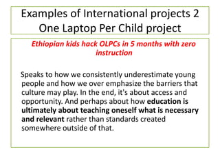 Examples of International projects 2
One Laptop Per Child project
Ethiopian kids hack OLPCs in 5 months with zero
instruction
Speaks to how we consistently underestimate young
people and how we over emphasize the barriers that
culture may play. In the end, it's about access and
opportunity. ​And perhaps about how education is
ultimately about teaching oneself what is necessary
and relevant rather than standards created
somewhere outside of that.
 