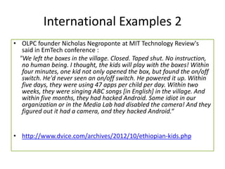 International Examples 2
• OLPC founder Nicholas Negroponte at MIT Technology Review's
said in EmTech conference :
"We left the boxes in the village. Closed. Taped shut. No instruction,
no human being. I thought, the kids will play with the boxes! Within
four minutes, one kid not only opened the box, but found the on/off
switch. He'd never seen an on/off switch. He powered it up. Within
five days, they were using 47 apps per child per day. Within two
weeks, they were singing ABC songs [in English] in the village. And
within five months, they had hacked Android. Some idiot in our
organization or in the Media Lab had disabled the camera! And they
figured out it had a camera, and they hacked Android.“
• http://www.dvice.com/archives/2012/10/ethiopian-kids.php
 