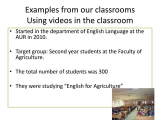 Examples from our classrooms
Using videos in the classroom
• Started in the department of English Language at the
AUR in 2010.
• Target group: Second year students at the Faculty of
Agriculture.
• The total number of students was 300
• They were studying “English for Agriculture”
 