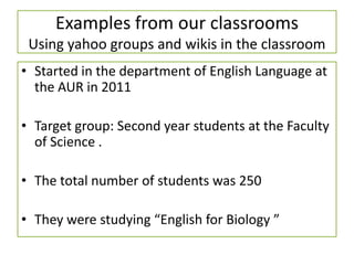 Examples from our classrooms
Using yahoo groups and wikis in the classroom
• Started in the department of English Language at
the AUR in 2011
• Target group: Second year students at the Faculty
of Science .
• The total number of students was 250
• They were studying “English for Biology ”
 
