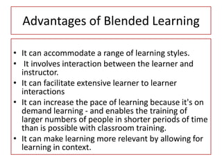 Advantages of Blended Learning
• It can accommodate a range of learning styles.
• It involves interaction between the learner and
instructor.
• It can facilitate extensive learner to learner
interactions
• It can increase the pace of learning because it's on
demand learning - and enables the training of
larger numbers of people in shorter periods of time
than is possible with classroom training.
• It can make learning more relevant by allowing for
learning in context.
 