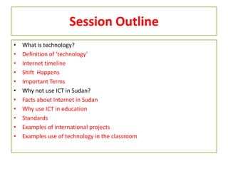 Session Outline
• What is technology?
• Definition of ‘technology’
• Internet timeline
• Shift Happens
• Important Terms
• Why not use ICT in Sudan?
• Facts about Internet in Sudan
• Why use ICT in education
• Standards
• Examples of international projects
• Examples use of technology in the classroom
 