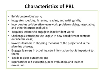 Characteristics of PBL
• Builds on previous work;
• Integrates speaking, listening, reading, and writing skills;
• Incorporates collaborative team work, problem solving, negotiating
and other interpersonal skills;
• Requires learners to engage in independent work;
• Challenges learners to use English in new and different contexts
outside the class;
• Involves learners in choosing the focus of the project and in the
planning process;
• Engages learners in acquiring new information that is important to
them;
• Leads to clear outcomes; and
• Incorporates self-evaluation, peer evaluation, and teacher
evaluation.
 