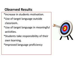 Observed Results
*Increase in students motivation.
*Use of target language outside
classroom.
*Use of target language in meaningful
activities.
*Students take responsibility of their
own learning.
*Improved language proficiency
 