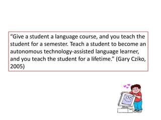 “Give a student a language course, and you teach the
student for a semester. Teach a student to become an
autonomous technology-assisted language learner,
and you teach the student for a lifetime.” (Gary Cziko,
2005)
 