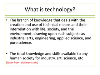 What is technology?
• The branch of knowledge that deals with the
creation and use of technical means and their
interrelation with life, society, and the
environment, drawing upon such subjects as
industrial arts, engineering, applied science, and
pure science.
• The total knowledge and skills available to any
human society for industry, art, science, etc
(Taken from dictionary.com)
 