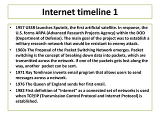 Internet timeline 1
• 1957 USSR launches Sputnik, the first artificial satellite. In response, the
U.S. forms ARPA (Advanced Research Projects Agency) within the DOD
(Department of Defense). The main goal of the project was to establish a
military research network that would be resistant to enemy attack.
• 1960s The Proposal of the Packet Switching Network emerges. Packet
switching is the concept of breaking down data into packets, which are
transmitted across the network. If one of the packets gets lost along the
way, another packet can be sent.
• 1971 Ray Tomlinson invents email program that allows users to send
messages across a network.
• 1976 The Queen of England sends her first email.
• 1982 First definition of “Internet” as a connected set of networks is used
when TCP/IP (Transmission Control Protocol and Internet Protocol) is
established.
 