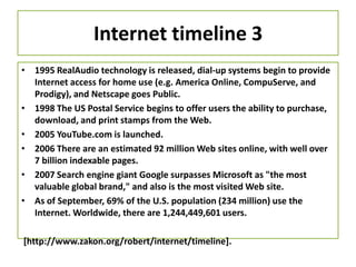Internet timeline 3
• 1995 RealAudio technology is released, dial-up systems begin to provide
Internet access for home use (e.g. America Online, CompuServe, and
Prodigy), and Netscape goes Public.
• 1998 The US Postal Service begins to offer users the ability to purchase,
download, and print stamps from the Web.
• 2005 YouTube.com is launched.
• 2006 There are an estimated 92 million Web sites online, with well over
7 billion indexable pages.
• 2007 Search engine giant Google surpasses Microsoft as "the most
valuable global brand," and also is the most visited Web site.
• As of September, 69% of the U.S. population (234 million) use the
Internet. Worldwide, there are 1,244,449,601 users.
[http://www.zakon.org/robert/internet/timeline].
 
