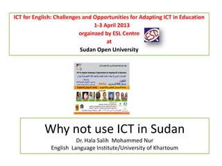 Why not use ICT in Sudan
Dr. Hala Salih Mohammed Nur
English Language Institute/University of Khartoum
ICT for English: Challenges and Opportunities for Adapting ICT in Education
1-3 April 2013
orgainzed by ESL Centre
at
Sudan Open University
 
