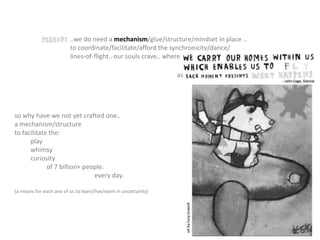 ..we do need a mechanism/glue/structure/mindset in place ..
to coordinate/facilitate/afford the synchronicity/dance/
lines-of-flight.. our souls crave.. where
so why have we not yet crafted one..
a mechanism/structure
to facilitate the:
play
whimsy
curiosity
of 7 billion+ people.
every day.
(a means for each one of us to learn/live/swim in uncertainty)
as
 