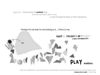 ..that tiny bit of control ness ..
(we keep reserving the right to have)
..is just enough to keep us from equity/us.
matters
Play, by my definition, is, first and foremost, activity that is self-chosen and self-directed. It is activity that you are
always free to quit. - Peter Gray
 