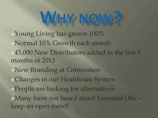 Young Living has grown 100%
Normal 10% Growth each month
45,000 New Distributors added in the last 5
months of 2013
New Branding at Convention
Changes in our Healthcare System
People are looking for alternatives
Many have not heard about Essential Oils –
keep an open mind!
 