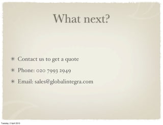 What next?
Contact us to get a quote
Phone: 020 7993 2949
Email: sales@globalintegra.com
Tuesday, 2 April 2013
 