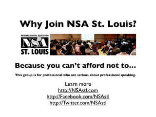Why Join NSA St. Louis?



Because you can’t afford not to…
This group is for professional who are serious about professional speaking.


                            Learn more
                         http://NSAstl.com
                   http://Facebook.com/NSAstl
                    http://Twitter.com/NSAstl
 