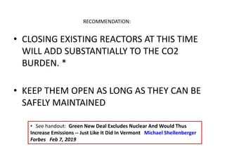 • CLOSING EXISTING REACTORS AT THIS TIME
WILL ADD SUBSTANTIALLY TO THE CO2
BURDEN. *
• KEEP THEM OPEN AS LONG AS THEY CAN BE
SAFELY MAINTAINED
RECOMMENDATION:
• See handout: Green New Deal Excludes Nuclear And Would Thus
Increase Emissions -- Just Like It Did In Vermont Michael Shellenberger
Forbes Feb 7, 2019
 