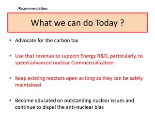 What we can do Today ?
• Advocate for the carbon tax
• Use that revenue to support Energy R&D, particularly, to
speed advanced nuclear Commercialization
• Keep existing reactors open as long as they can be safely
maintained
• Become educated on outstanding nuclear issues and
continue to dispel the anti-nuclear bias
Recommendation:
 