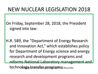 NEW NUCLEAR LEGISLATION 2018
On Friday, September 28, 2018, the President
signed into law:
H.R. 589, the “Department of Energy Research
and Innovation Act,” which establishes policy
for Department of Energy science and energy
research and development programs and
reforms National Laboratory management and
technology transfer programs;RI legislators have come out in support of these bills
 