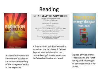 Reading
A free on-line .pdf document that
examines the Jacobson & Delucci
Report which claims that our
entire Energy/climate issues can
be Solved with solar and wind.
A good physics primer
That explains the funct-
ioning and advantages
of advanced nuclear re-
actors.
A scientifically accurate
summary of studies on
current understanding
of the dangers of radio-
active exposure
 
