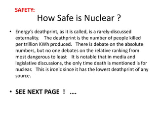 How Safe is Nuclear ?
• Energy’s deathprint, as it is called, is a rarely-discussed
externality. The deathprint is the number of people killed
per trillion KWh produced. There is debate on the absolute
numbers, but no one debates on the relative ranking from
most dangerous to least It is notable that in media and
legislative discussions, the only time death is mentioned is for
nuclear. This is ironic since it has the lowest deathprint of any
source.
• SEE NEXT PAGE ! ….
SAFETY:
 