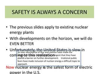 SAFETY IS ALWAYS A CONCERN
• The previous slides apply to existing nuclear
energy plants
• With developments on the horizon, we will do
EVEN BETTER
• Unfortunately, the United States is slow in
coming to this realization
Now nuclear energy is the safest form of electric
power in the U.S.
An over-abundance of fear and caution have made the
hurdles of nuclear certification so stringent that they have
placed a barrier on further development. Irrational public
fears have made inclusion of nuclear energy a difficult topic to
approach.
 