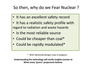 So then, why do we Fear Nuclear ?
• It has an excellent safety record
• It has a realistic safety profile with
regard to radiation and waste hazards
• Is the most reliable source
• Could be cheaper than coal*
• Could be rapidly modulated*
Understanding the technology will clarify insights counter to
What many “green” proponents believe.
* With advanced designs now in progress
 