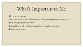 What’s Important to Me
◦ Get to know patients
◦ Treat them individually- all illnesses are different depending on the patient
◦ Help make people’s days better
◦ Being able to work in different specialties throughout my career
◦ Positive environment
 