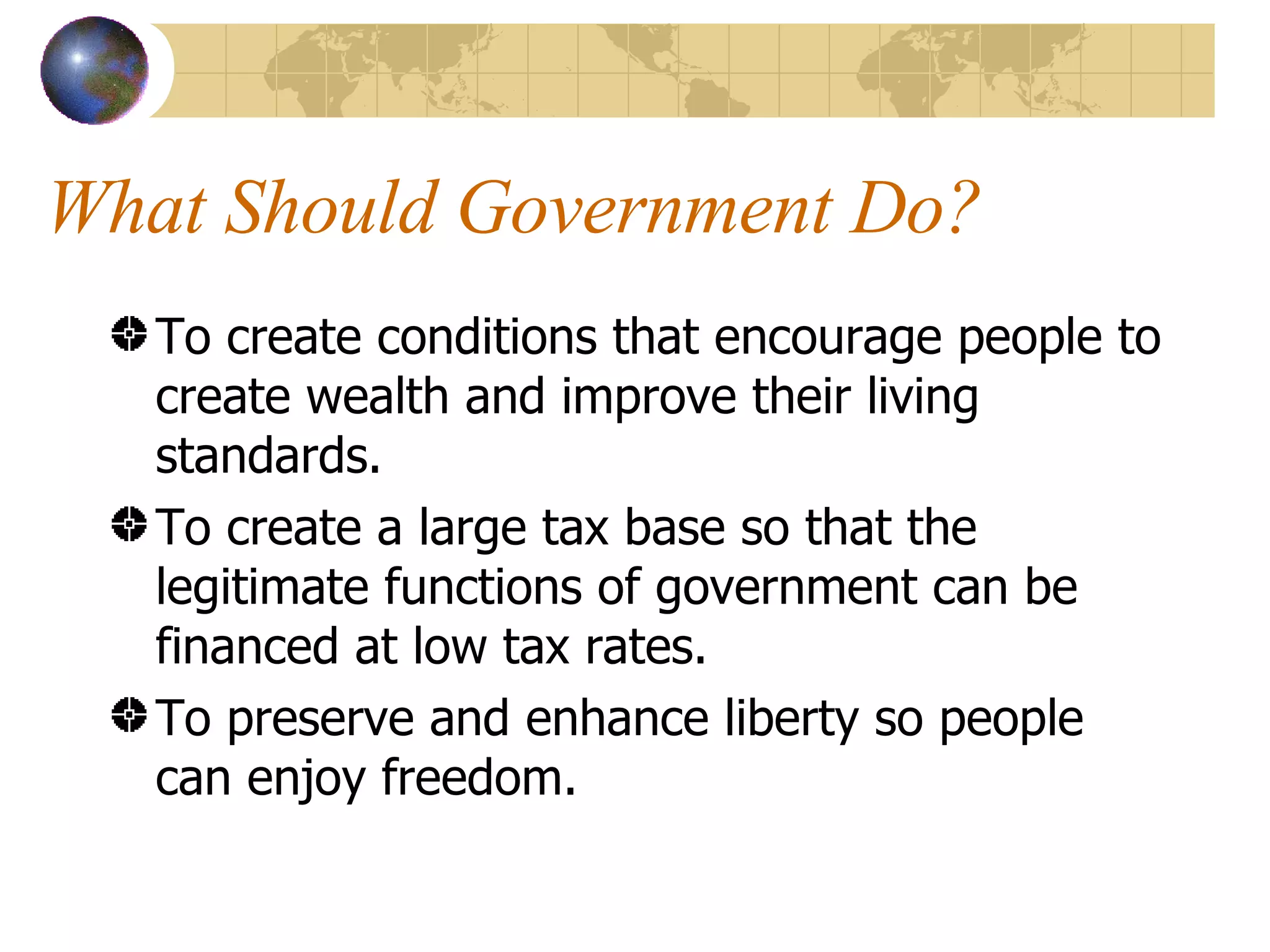 What Should Government Do? To create conditions that encourage people to create wealth and improve their living standards. To create a large tax base so that the legitimate functions of government can be financed at low tax rates. To preserve and enhance liberty so people can enjoy freedom. 