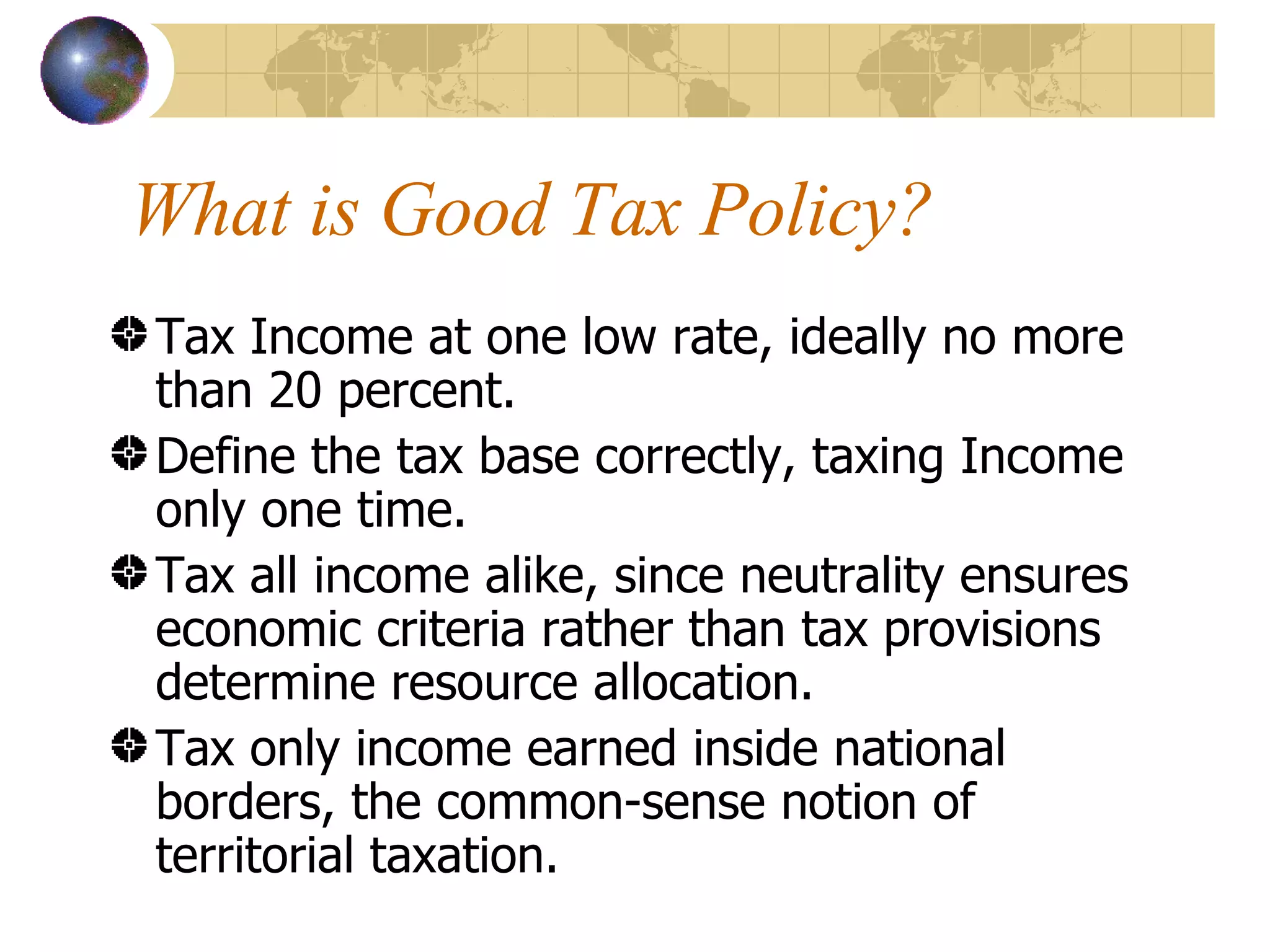 What is Good Tax Policy? Tax Income at one low rate, ideally no more than 20 percent. Define the tax base correctly, taxing Income only one time. Tax all income alike, since neutrality ensures economic criteria rather than tax provisions determine resource allocation. Tax only income earned inside national borders, the common-sense notion of territorial taxation. 