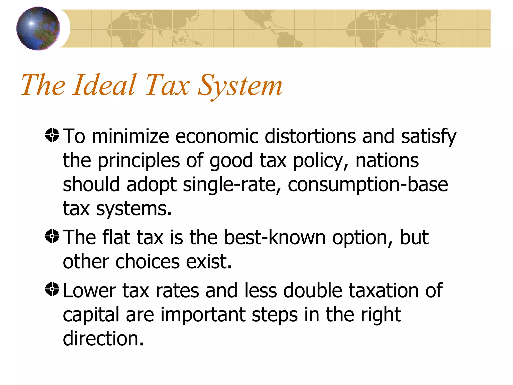 The Ideal Tax System To minimize economic distortions and satisfy the principles of good tax policy, nations should adopt single-rate, consumption-base tax systems. The flat tax is the best-known option, but other choices exist. Lower tax rates and less double taxation of capital are important steps in the right direction. 