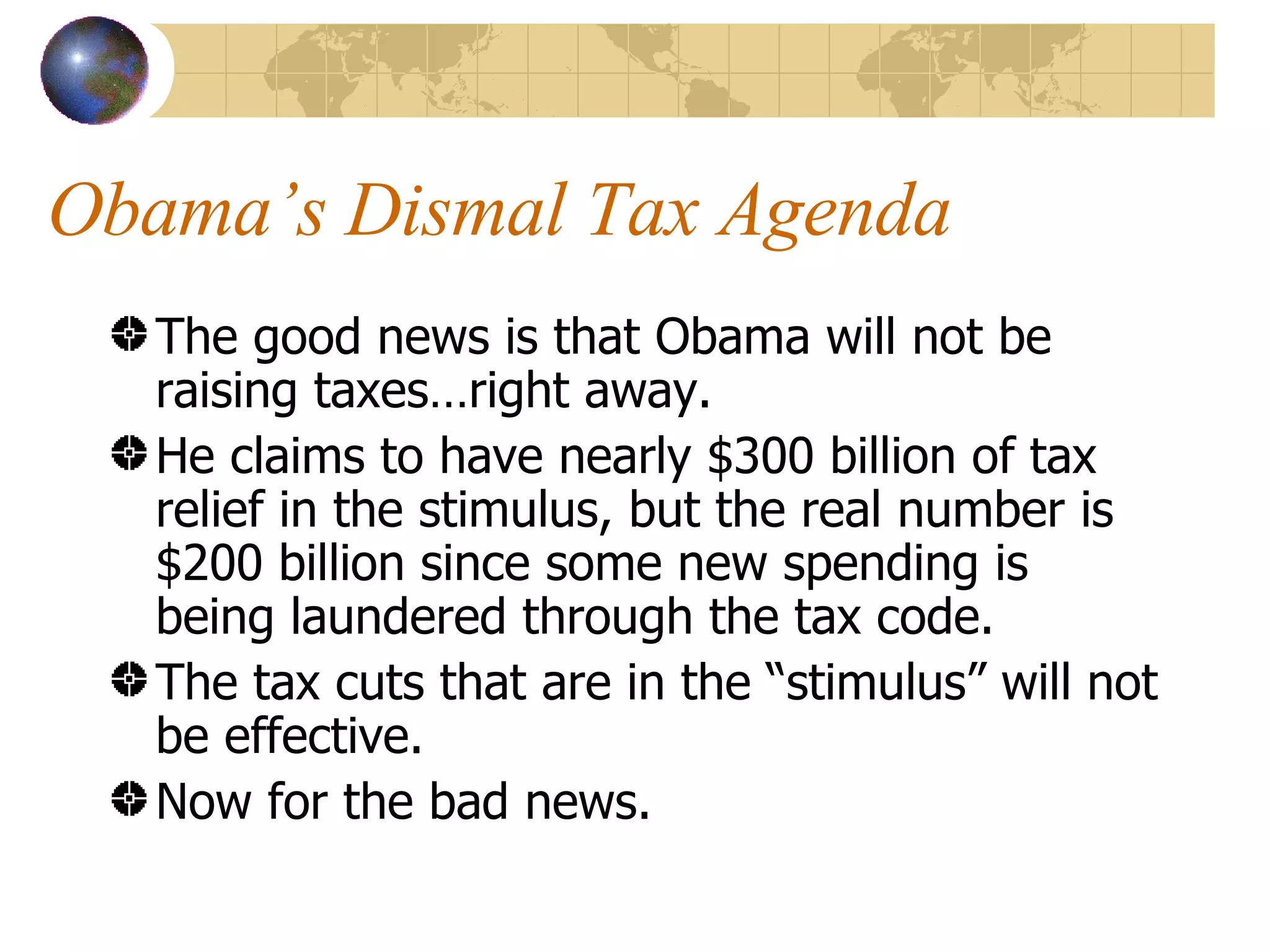 Obama’s Dismal Tax Agenda The good news is that Obama will not be raising taxes…right away. He claims to have nearly $300 billion of tax relief in the stimulus, but the real number is $200 billion since some new spending is being laundered through the tax code. The tax cuts that are in the “stimulus” will not be effective.  Now for the bad news. 