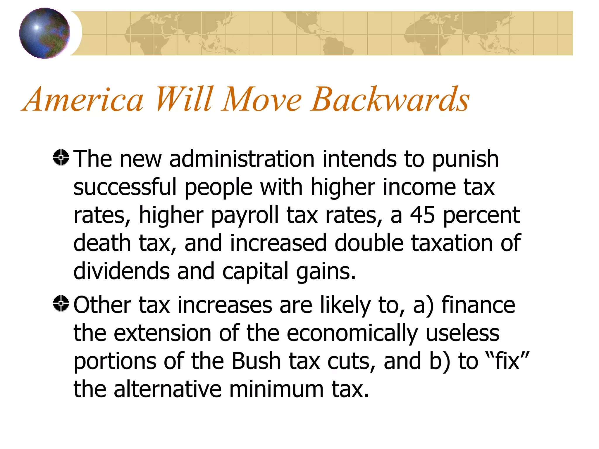 America Will Move Backwards The new administration intends to punish successful people with higher income tax rates, higher payroll tax rates, a 45 percent death tax, and increased double taxation of dividends and capital gains. Other tax increases are likely to, a) finance the extension of the economically useless portions of the Bush tax cuts, and b) to “fix” the alternative minimum tax. 